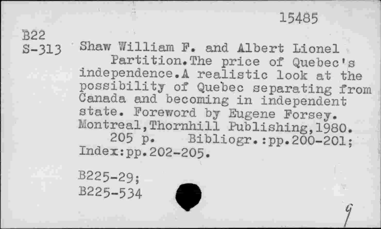 ﻿15485
B22
S-313 Shaw William F. and Albert Lionel Partition.The price of Quebec's independence.A realistic look at the possibility of Quebec separating from Canada and becoming in independent state. Foreword by Eugene Forsey. Montreal,Thornhill Publishing,1980.
205 p. Bibliogr.:pp.200-201; Index:pp.202-205.
B225-29;
B225-534 A